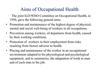 Aims of Occupational Health
The joint ILO/WHO Committee on Occupational Health, in
1950, gave the following general aims:
• Promotion and maintenance of the highest degree of physical,
mental and social well-being of workers in all occupations.
• Prevention among workers, of departures from health, caused
by their working conditions.
• Protection of workers in their employment from risks
resulting from factors adverse to health.
• Placing and maintenance of the worker in an occupational
environment adapted to his physiological and psychological
equipment, and to summarize, the adaptation of work to man
and of each man to his job.
 