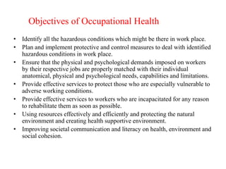 Objectives of Occupational Health
• Identify all the hazardous conditions which might be there in work place.
• Plan and implement protective and control measures to deal with identified
hazardous conditions in work place.
• Ensure that the physical and psychological demands imposed on workers
by their respective jobs are properly matched with their individual
anatomical, physical and psychological needs, capabilities and limitations.
• Provide effective services to protect those who are especially vulnerable to
adverse working conditions.
• Provide effective services to workers who are incapacitated for any reason
to rehabilitate them as soon as possible.
• Using resources effectively and efficiently and protecting the natural
environment and creating health supportive environment.
• Improving societal communication and literacy on health, environment and
social cohesion.
 