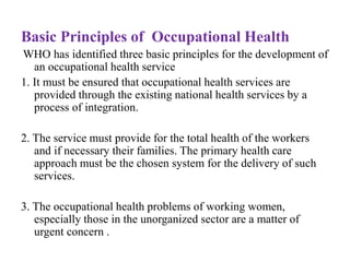Basic Principles of Occupational Health
WHO has identified three basic principles for the development of
an occupational health service
1. It must be ensured that occupational health services are
provided through the existing national health services by a
process of integration.
2. The service must provide for the total health of the workers
and if necessary their families. The primary health care
approach must be the chosen system for the delivery of such
services.
3. The occupational health problems of working women,
especially those in the unorganized sector are a matter of
urgent concern .
 