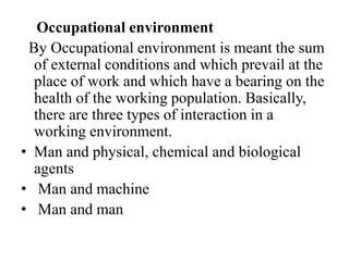Occupational environment
By Occupational environment is meant the sum
of external conditions and which prevail at the
place of work and which have a bearing on the
health of the working population. Basically,
there are three types of interaction in a
working environment.
• Man and physical, chemical and biological
agents
• Man and machine
• Man and man
 
