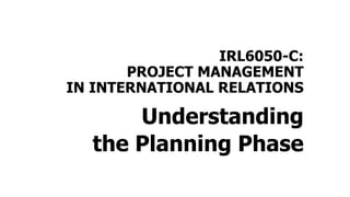 IRL6050-C:
PROJECT MANAGEMENT
IN INTERNATIONAL RELATIONS
Understanding
the Planning Phase
 