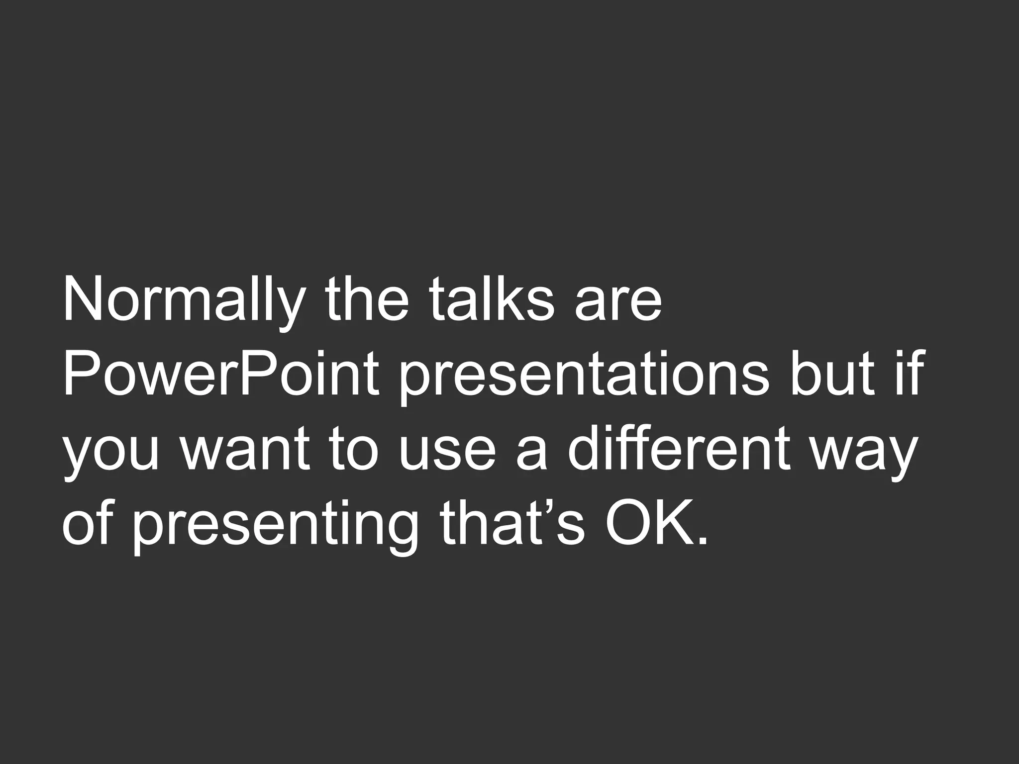 Normally the talks are
PowerPoint presentations but if
you want to use a different way
of presenting that’s OK.