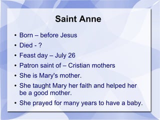 Saint Anne
● Born – before Jesus
● Died - ?
● Feast day – July 26
● Patron saint of – Cristian mothers
● She is Mary's mother.
● She taught Mary her faith and helped her
be a good mother.
● She prayed for many years to have a baby.
 
