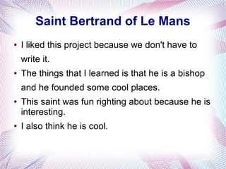 Saint Bertrand of Le Mans
● I liked this project because we don't have to
write it.
● The things that I learned is that he is a bishop
and he founded some cool places.
● This saint was fun righting about because he is
interesting.
● I also think he is cool.
 