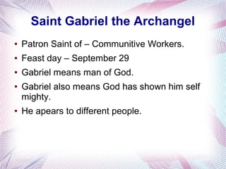 Saint Gabriel the Archangel
● Patron Saint of – Communitive Workers.
● Feast day – September 29
● Gabriel means man of God.
● Gabriel also means God has shown him self
mighty.
● He apears to different people.
 
