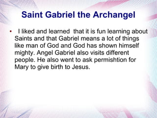 Saint Gabriel the Archangel
● I liked and learned that it is fun learning about
Saints and that Gabriel means a lot of things
like man of God and God has shown himself
mighty. Angel Gabriel also visits different
people. He also went to ask permishtion for
Mary to give birth to Jesus.
 