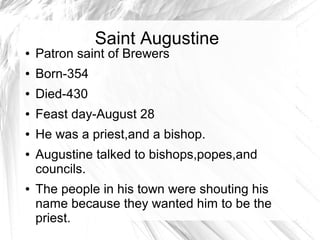 Saint Augustine
● Patron saint of Brewers
● Born-354
● Died-430
● Feast day-August 28
● He was a priest,and a bishop.
● Augustine talked to bishops,popes,and
councils.
● The people in his town were shouting his
name because they wanted him to be the
priest.
 