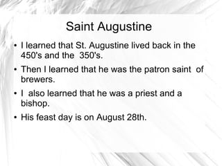 Saint Augustine
● I learned that St. Augustine lived back in the
450's and the 350's.
● Then I learned that he was the patron saint of
brewers.
● I also learned that he was a priest and a
bishop.
● His feast day is on August 28th.
 