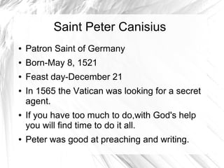 Saint Peter Canisius
● Patron Saint of Germany
● Born-May 8, 1521
● Feast day-December 21
● In 1565 the Vatican was looking for a secret
agent.
● If you have too much to do,with God's help
you will find time to do it all.
● Peter was good at preaching and writing.
 