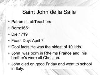 Saint John de la Salle
● Patron st. of:Teachers
● Born:1651
● Die:1719
● Feast Day: April 7
● Cool facts:He was the oldest of 10 kids.
● John was born in Rheims France and his
brother's were all Christian.
● John died on good Friday and went to school
in Italy.
 