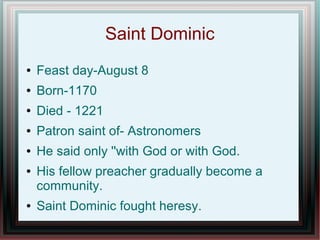 Saint Dominic
● Feast day-August 8
● Born-1170
● Died - 1221
● Patron saint of- Astronomers
● He said only ''with God or with God.
● His fellow preacher gradually become a
community.
● Saint Dominic fought heresy.
 