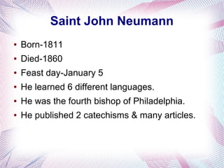 Saint John Neumann
● Born-1811
● Died-1860
● Feast day-January 5
● He learned 6 different languages.
● He was the fourth bishop of Philadelphia.
● He published 2 catechisms & many articles.
 