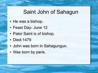 Saint John of Sahagun
● He was a bishop.
● Feast Day- June 12
● Pator Saint is of bishop.
● Died-1479
● John was born in Sahagungun.
● Was born by paris.
 
