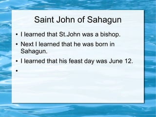 Saint John of Sahagun
● I learned that St.John was a bishop.
● Next I learned that he was born in
Sahagun.
● I learned that his feast day was June 12.
●
 