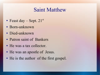 Saint Matthew
● Feast day – Sept. 21st
● Born-unknown
● Died-unknown
● Patron saint of Bankers
● He was a tax collector.
● He was an apostle of Jesus.
● He is the author of the first gospel.
 