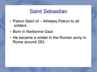 Saint Sebastian
● Patron Saint of – Athletes,Patron to all
solders
● Born in Narbonne Gaul
● He became a solder in the Roman army in
Rome around 283.
 
