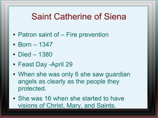 Saint Catherine of Siena
● Patron saint of – Fire prevention
● Born – 1347
● Died – 1380
● Feast Day -April 29
● When she was only 6 she saw guardian
angels as clearly as the people they
protected.
● She was 16 when she started to have
visions of Christ, Mary, and Saints.
 