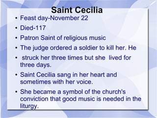 Saint Cecilia
● Feast day-November 22
● Died-117
● Patron Saint of religious music
● The judge ordered a soldier to kill her. He
● struck her three times but she lived for
three days.
● Saint Cecilia sang in her heart and
sometimes with her voice.
● She became a symbol of the church's
conviction that good music is needed in the
liturgy.
 