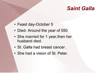 Saint Galla
● Feast day-October 5
● Died- Around the year of 550
● She married for 1 year,then her
husband died.
● St. Galla had breast cancer .
● She had a vision of St. Peter.
 