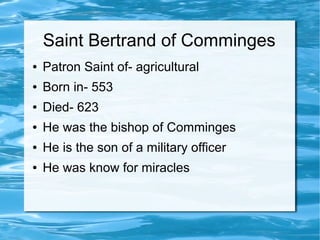 Saint Bertrand of Comminges
● Patron Saint of- agricultural
● Born in- 553
● Died- 623
● He was the bishop of Comminges
● He is the son of a military officer
● He was know for miracles
 