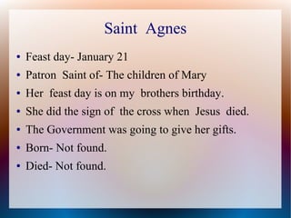 Saint Agnes
● Feast day- January 21
● Patron Saint of- The children of Mary
● Her feast day is on my brothers birthday.
● She did the sign of the cross when Jesus died.
● The Government was going to give her gifts.
● Born- Not found.
● Died- Not found.
 