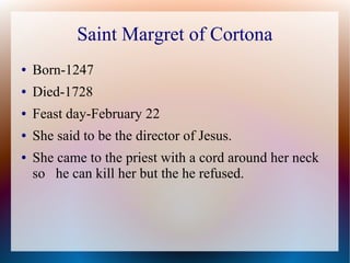 Saint Margret of Cortona
● Born-1247
● Died-1728
● Feast day-February 22
● She said to be the director of Jesus.
● She came to the priest with a cord around her neck
so he can kill her but the he refused.
 