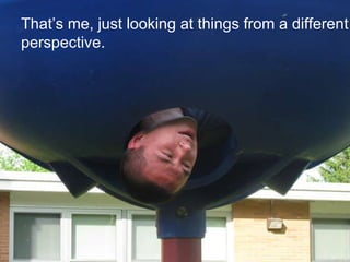 That’s me, just looking at things from a different perspective.