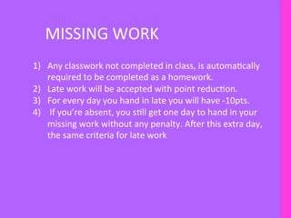 MISSING	
  WORK	
  
1)  Any	
  classwork	
  not	
  completed	
  in	
  class,	
  is	
  automaIcally	
  
required	
  to	
  be	
  completed	
  as	
  a	
  homework.	
  
2)  Late	
  work	
  will	
  be	
  accepted	
  with	
  point	
  reducIon.	
  
3)  For	
  every	
  day	
  you	
  hand	
  in	
  late	
  you	
  will	
  have	
  -­‐10pts.	
  
4)  	
  If	
  you’re	
  absent,	
  you	
  sIll	
  get	
  one	
  day	
  to	
  hand	
  in	
  your	
  
missing	
  work	
  without	
  any	
  penalty.	
  AFer	
  this	
  extra	
  day,	
  	
  
the	
  same	
  criteria	
  for	
  late	
  work	
  
 