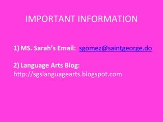 IMPORTANT	
  INFORMATION	
  
1)  MS.	
  Sarah’s	
  Email:	
  	
  sgomez@saintgeorge.do	
  
2)  Language	
  Arts	
  Blog:	
  	
  	
  
hYp://sgslanguagearts.blogspot.com	
  
 