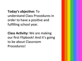 Today’s	
  objec=ve:	
  To	
  
understand	
  Class	
  Procedures	
  in	
  
order	
  to	
  have	
  a	
  posiIve	
  and	
  
fulﬁlling	
  school	
  year.	
  
	
  	
  
Class	
  Ac=vity:	
  We	
  are	
  making	
  
our	
  ﬁrst	
  Flipbook!	
  And	
  it’s	
  going	
  
to	
  be	
  about	
  Classroom	
  
Procedures!	
  
 