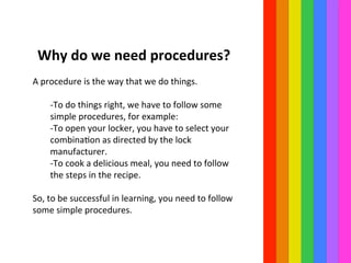  Why	
  do	
  we	
  need	
  procedures?	
  
	
  	
  
A	
  procedure	
  is	
  the	
  way	
  that	
  we	
  do	
  things.	
  	
  
	
  
-­‐To	
  do	
  things	
  right,	
  we	
  have	
  to	
  follow	
  some	
  
simple	
  procedures,	
  for	
  example:	
  	
  
-­‐To	
  open	
  your	
  locker,	
  you	
  have	
  to	
  select	
  your	
  
combinaIon	
  as	
  directed	
  by	
  the	
  lock	
  
manufacturer.	
  	
  
-­‐To	
  cook	
  a	
  delicious	
  meal,	
  you	
  need	
  to	
  follow	
  
the	
  steps	
  in	
  the	
  recipe.	
  	
  
	
  
So,	
  to	
  be	
  successful	
  in	
  learning,	
  you	
  need	
  to	
  follow	
  
some	
  simple	
  procedures.	
  	
  
 