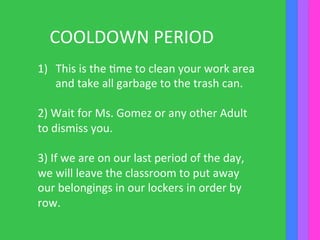 COOLDOWN	
  PERIOD	
  
1)  This	
  is	
  the	
  Ime	
  to	
  clean	
  your	
  work	
  area	
  
and	
  take	
  all	
  garbage	
  to	
  the	
  trash	
  can.	
  
	
  	
  
2)	
  Wait	
  for	
  Ms.	
  Gomez	
  or	
  any	
  other	
  Adult	
  
to	
  dismiss	
  you.	
  	
  
	
  
3)	
  If	
  we	
  are	
  on	
  our	
  last	
  period	
  of	
  the	
  day,	
  
we	
  will	
  leave	
  the	
  classroom	
  to	
  put	
  away	
  
our	
  belongings	
  in	
  our	
  lockers	
  in	
  order	
  by	
  
row.	
  
	
  
 