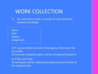WORK	
  COLLECTION	
  
1)  ALL	
  work	
  done	
  inside	
  or	
  outside	
  of	
  class	
  should	
  be	
  
labeled	
  accordingly:	
  
	
  	
  
Name	
  
Date	
  
Subject	
  
Assignment	
  
	
  
2)	
  If	
  I	
  cannot	
  determine	
  who	
  it	
  belongs	
  to,	
  there	
  won’t	
  be	
  
any	
  credit.	
  
3)	
  Formerly	
  unlabeled	
  papers	
  will	
  be	
  considered	
  handed	
  in	
  
as	
  if	
  they	
  were	
  late.	
  	
  
4)	
  Homework	
  will	
  be	
  collected	
  during	
  Homeroom	
  Period	
  of	
  
the	
  assigned	
  date.	
  	
  
	
  
 