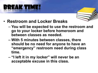 Break time!

• Restroom and Locker Breaks
  – You will be expected to use the restroom and
    go to your locker before homeroom and
    between classes as needed.
  – With 5 minutes between classes, there
    should be no need for anyone to have an
    “emergency” restroom need during class
    time.
  – “I left it in my locker” will never be an
    acceptable excuse in this class.
 