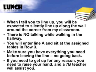 lunch

• When I tell you to line up, you will be
  expected to silently line up along the wall
  around the corner from my classroom.
• There is NO talking while walking in the
  hallway.
• You will enter line A and sit at the assigned
  tables in Row 3.
• Make sure you have everything you need
  before leaving the line – no going back.
• If you need to get up for any reason, you
  need to raise your hand, and a 7B teacher
  will assist you.
 