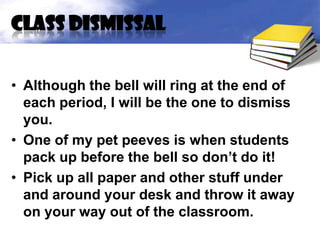 Class dismissal


• Although the bell will ring at the end of
  each period, I will be the one to dismiss
  you.
• One of my pet peeves is when students
  pack up before the bell so don’t do it!
• Pick up all paper and other stuff under
  and around your desk and throw it away
  on your way out of the classroom.
 