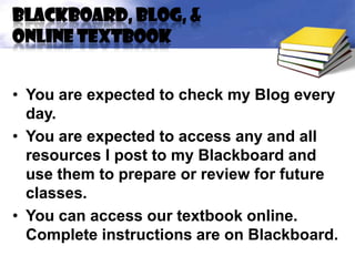 Blackboard, Blog, &
online textbook


• You are expected to check my Blog every
  day.
• You are expected to access any and all
  resources I post to my Blackboard and
  use them to prepare or review for future
  classes.
• You can access our textbook online.
  Complete instructions are on Blackboard.
 