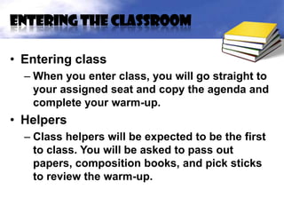 Entering the classroom

• Entering class
  – When you enter class, you will go straight to
    your assigned seat and copy the agenda and
    complete your warm-up.
• Helpers
  – Class helpers will be expected to be the first
    to class. You will be asked to pass out
    papers, composition books, and pick sticks
    to review the warm-up.
 