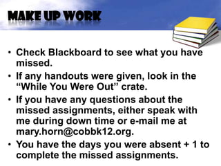 Make up work

• Check Blackboard to see what you have
  missed.
• If any handouts were given, look in the
  “While You Were Out” crate.
• If you have any questions about the
  missed assignments, either speak with
  me during down time or e-mail me at
  mary.horn@cobbk12.org.
• You have the days you were absent + 1 to
  complete the missed assignments.
 