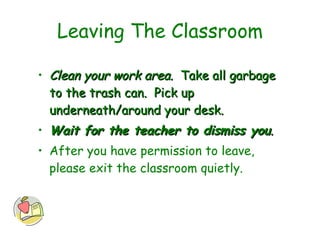 Leaving The Classroom Clean your work area.   Take all garbage to the trash can.  Pick up underneath/around your desk.  Wait for the teacher to dismiss you .   After you have permission to leave, please exit the classroom quietly. 