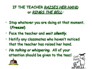 IF THE TEACHER  RAISES HER HAND or  RINGS THE BELL : Stop whatever you are doing at that moment.  ( Freeze! )   Face the teacher and  wait  silently .  Notify any classmates who haven’t noticed that the teacher has raised her hand.  No talking or whispering.   All of your attention should be given to the teacher.   