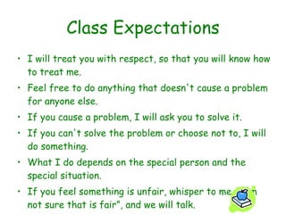 Class Expectations I will treat you with respect, so that you will know how to treat me. Feel free to do anything that doesn't cause a problem for anyone else. If you cause a problem, I will ask you to solve it. If you can't solve the problem or choose not to, I will do something. What I do depends on the special person and the special situation. If you feel something is unfair, whisper to me, “I'm not sure that is fair”, and we will talk. 