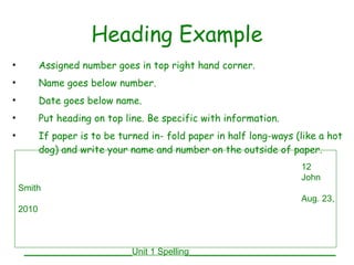 Heading Example Assigned number goes in top right hand corner. Name goes below number. Date goes below name. Put heading on top line. Be specific with information. If paper is to be turned in- fold paper in half long-ways (like a hot dog) and write your name and number on the outside of paper. 12 John Smith Aug. 23, 2010   ______________________Unit 1 Spelling______________________________ 