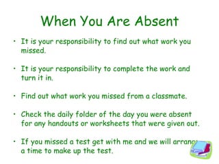 When You Are Absent It is your responsibility to find out what work you missed. It is your responsibility to complete the work and turn it in. Find out what work you missed from a classmate. Check the daily folder of the day you were absent for any handouts or worksheets that were given out. If you missed a test get with me and we will arrange a time to make up the test. 