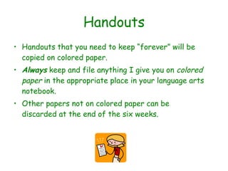 Handouts Handouts that you need to keep “forever” will be copied on colored paper. Always  keep and file anything I give you on  colored paper  in the appropriate place in your language arts notebook. Other papers not on colored paper can be discarded at the end of the six weeks. 