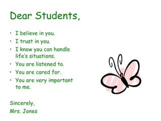 Dear Students, I believe in you. I trust in you. I know you can handle life’s situations. You are listened to. You are cared for. You are very important to me. Sincerely, Mrs. Jones 