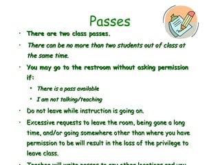 Passes There are two class passes. There can be no more than two students out of class at the same time. You may go to the restroom without asking permission if: There is a pass available I am not talking/teaching  Do not leave while instruction is going on. Excessive requests to leave the room, being gone a long time, and/or going somewhere other than where you have permission to be will result in the loss of the privilege to leave class. Teacher will write passes to any other locations and you will need to ask permission to leave class. 