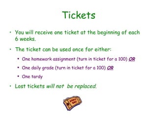 Tickets You will receive one ticket at the beginning of each 6 weeks.  The ticket can be used once for either: One homework assignment (turn in ticket for a 100)  OR One daily grade (turn in ticket for a 100) ‏   OR One tardy Lost tickets  will not  be replaced. 