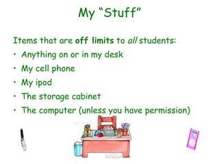 My “Stuff” Items that are  off limits  to  all  students: Anything on or in my desk My cell phone My ipod The storage cabinet The computer (unless you have permission) 