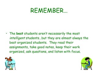 REMEMBER… The  best  students aren’t necessarily the most  intelligent  students…but they are almost always the best organized students.  They read their assignments, take good notes, keep their work organized, ask questions, and listen with focus. 